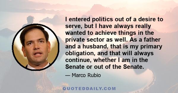 I entered politics out of a desire to serve, but I have always really wanted to achieve things in the private sector as well. As a father and a husband, that is my primary obligation, and that will always continue,