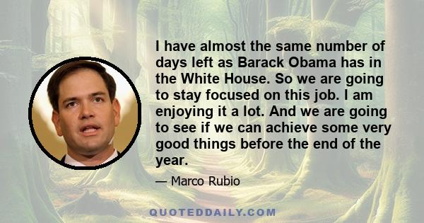 I have almost the same number of days left as Barack Obama has in the White House. So we are going to stay focused on this job. I am enjoying it a lot. And we are going to see if we can achieve some very good things