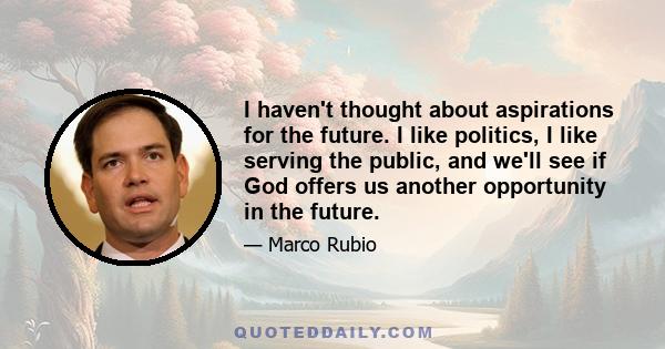 I haven't thought about aspirations for the future. I like politics, I like serving the public, and we'll see if God offers us another opportunity in the future.