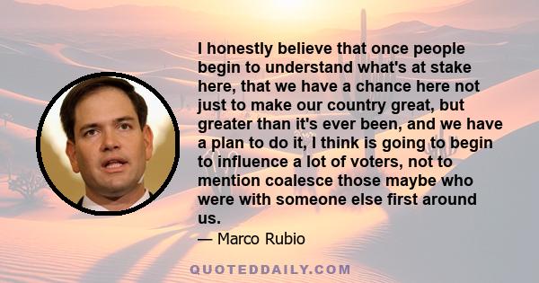 I honestly believe that once people begin to understand what's at stake here, that we have a chance here not just to make our country great, but greater than it's ever been, and we have a plan to do it, I think is going 