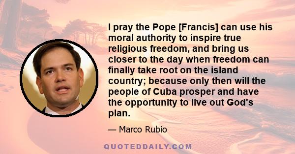 I pray the Pope [Francis] can use his moral authority to inspire true religious freedom, and bring us closer to the day when freedom can finally take root on the island country; because only then will the people of Cuba 