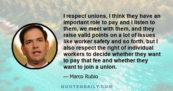 I respect unions, I think they have an important role to pay and I listen to them, we meet with them, and they raise valid points on a lot of issues like worker safety and so forth, but I also respect the right of