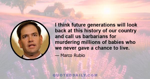 I think future generations will look back at this history of our country and call us barbarians for murdering millions of babies who we never gave a chance to live.