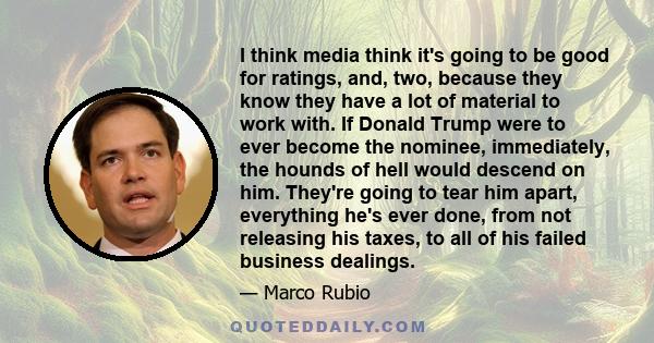 I think media think it's going to be good for ratings, and, two, because they know they have a lot of material to work with. If Donald Trump were to ever become the nominee, immediately, the hounds of hell would descend 