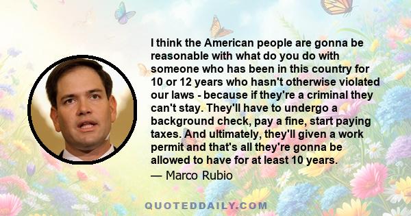 I think the American people are gonna be reasonable with what do you do with someone who has been in this country for 10 or 12 years who hasn't otherwise violated our laws - because if they're a criminal they can't