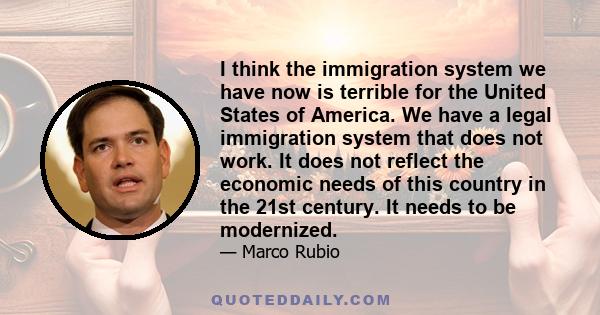 I think the immigration system we have now is terrible for the United States of America. We have a legal immigration system that does not work. It does not reflect the economic needs of this country in the 21st century. 