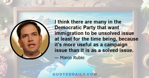 I think there are many in the Democratic Party that want immigration to be unsolved issue at least for the time being, because it's more useful as a campaign issue than it is as a solved issue.