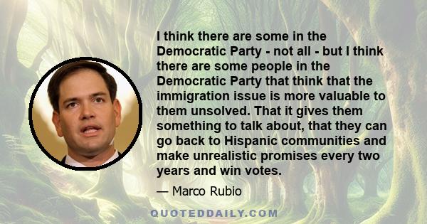 I think there are some in the Democratic Party - not all - but I think there are some people in the Democratic Party that think that the immigration issue is more valuable to them unsolved. That it gives them something