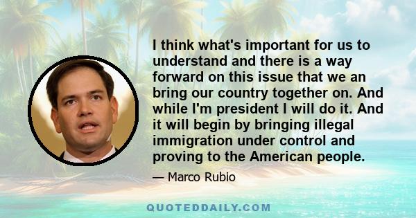 I think what's important for us to understand and there is a way forward on this issue that we an bring our country together on. And while I'm president I will do it. And it will begin by bringing illegal immigration