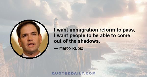 I want immigration reform to pass, I want people to be able to come out of the shadows.