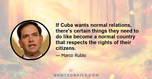 If Cuba wants normal relations, there's certain things they need to do like become a normal country that respects the rights of their citizens.