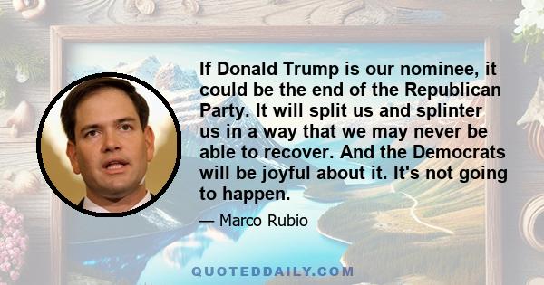 If Donald Trump is our nominee, it could be the end of the Republican Party. It will split us and splinter us in a way that we may never be able to recover. And the Democrats will be joyful about it. It's not going to