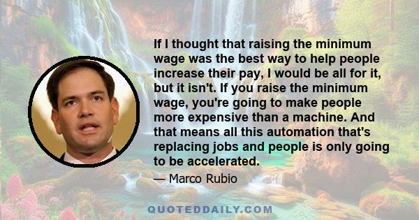 If I thought that raising the minimum wage was the best way to help people increase their pay, I would be all for it, but it isn't. If you raise the minimum wage, you're going to make people more expensive than a