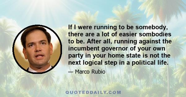 If I were running to be somebody, there are a lot of easier sombodies to be. After all, running against the incumbent governor of your own party in your home state is not the next logical step in a political life.