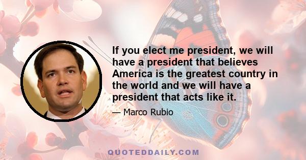 If you elect me president, we will have a president that believes America is the greatest country in the world and we will have a president that acts like it.