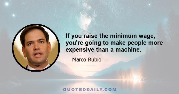 If you raise the minimum wage, you're going to make people more expensive than a machine.