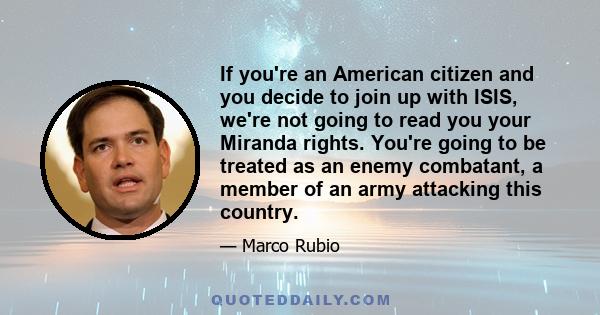 If you're an American citizen and you decide to join up with ISIS, we're not going to read you your Miranda rights. You're going to be treated as an enemy combatant, a member of an army attacking this country.