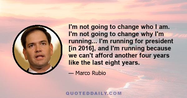 I'm not going to change who I am. I'm not going to change why I'm running... I'm running for president [in 2016], and I'm running because we can't afford another four years like the last eight years.