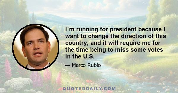 I`m running for president because I want to change the direction of this country, and it will require me for the time being to miss some votes in the U.S.