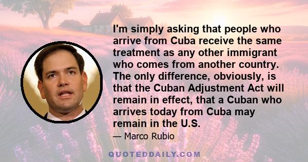 I'm simply asking that people who arrive from Cuba receive the same treatment as any other immigrant who comes from another country. The only difference, obviously, is that the Cuban Adjustment Act will remain in