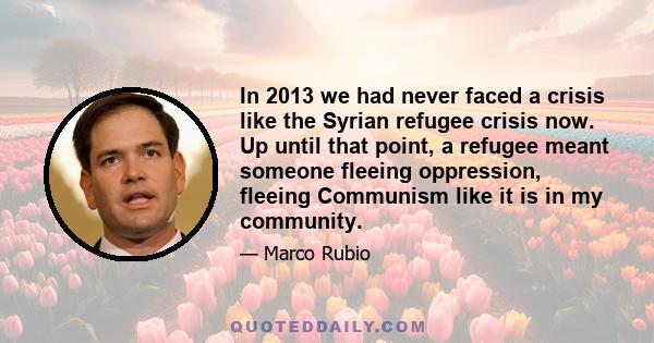 In 2013 we had never faced a crisis like the Syrian refugee crisis now. Up until that point, a refugee meant someone fleeing oppression, fleeing Communism like it is in my community.