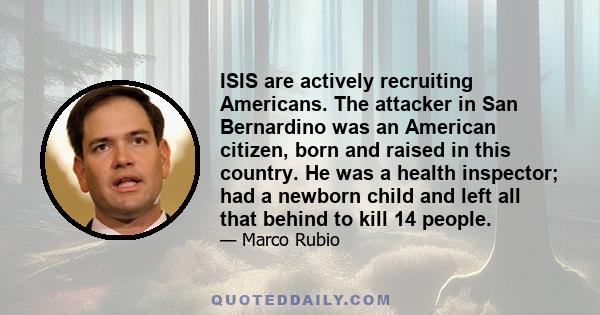 ISIS are actively recruiting Americans. The attacker in San Bernardino was an American citizen, born and raised in this country. He was a health inspector; had a newborn child and left all that behind to kill 14 people.