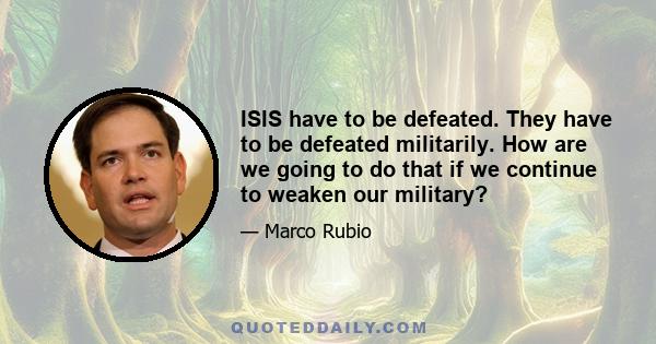 ISIS have to be defeated. They have to be defeated militarily. How are we going to do that if we continue to weaken our military?