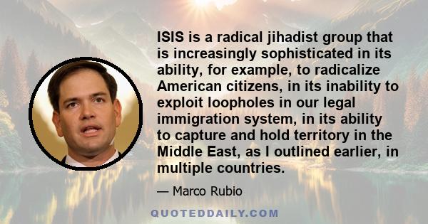 ISIS is a radical jihadist group that is increasingly sophisticated in its ability, for example, to radicalize American citizens, in its inability to exploit loopholes in our legal immigration system, in its ability to