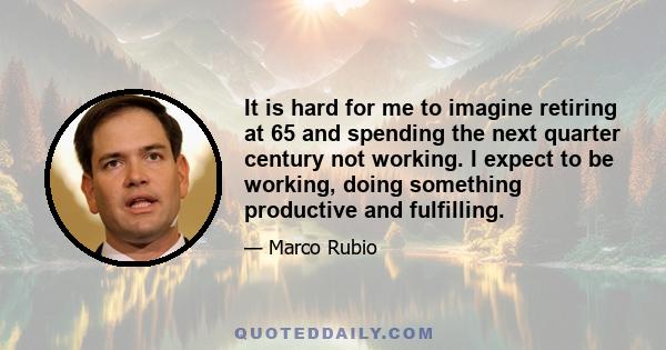 It is hard for me to imagine retiring at 65 and spending the next quarter century not working. I expect to be working, doing something productive and fulfilling.