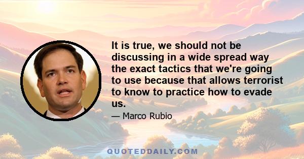 It is true, we should not be discussing in a wide spread way the exact tactics that we're going to use because that allows terrorist to know to practice how to evade us.