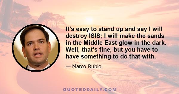 It's easy to stand up and say I will destroy ISIS; I will make the sands in the Middle East glow in the dark. Well, that's fine, but you have to have something to do that with.