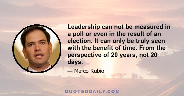 Leadership can not be measured in a poll or even in the result of an election. It can only be truly seen with the benefit of time. From the perspective of 20 years, not 20 days.