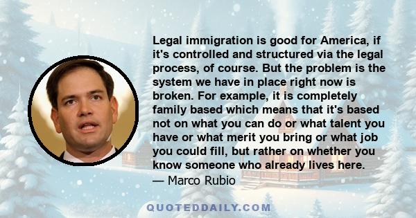 Legal immigration is good for America, if it's controlled and structured via the legal process, of course. But the problem is the system we have in place right now is broken. For example, it is completely family based