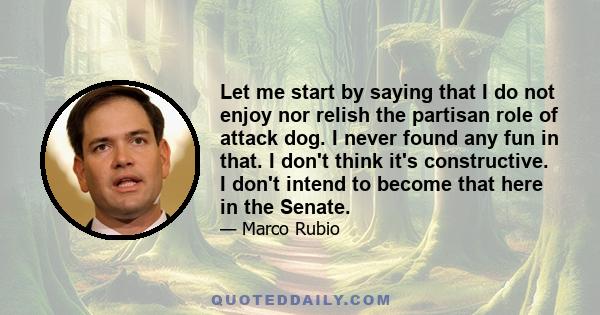 Let me start by saying that I do not enjoy nor relish the partisan role of attack dog. I never found any fun in that. I don't think it's constructive. I don't intend to become that here in the Senate.