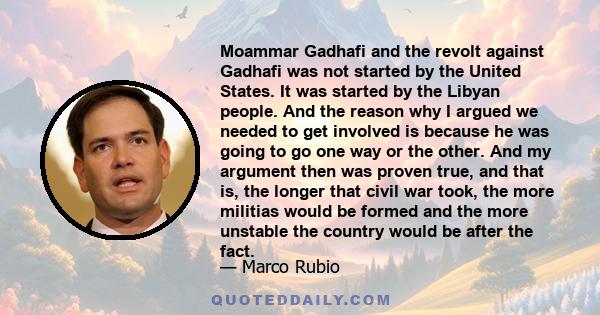 Moammar Gadhafi and the revolt against Gadhafi was not started by the United States. It was started by the Libyan people. And the reason why I argued we needed to get involved is because he was going to go one way or