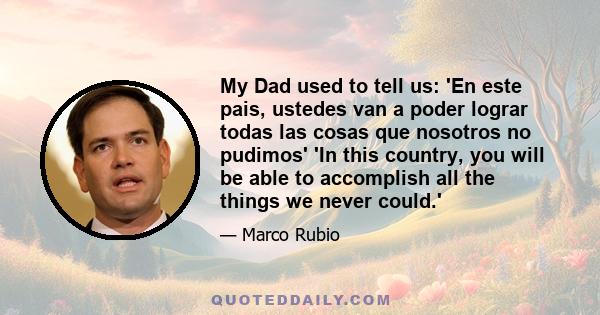 My Dad used to tell us: 'En este pais, ustedes van a poder lograr todas las cosas que nosotros no pudimos' 'In this country, you will be able to accomplish all the things we never could.'