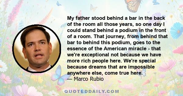 My father stood behind a bar in the back of the room all those years, so one day I could stand behind a podium in the front of a room. That journey, from behind that bar to behind this podium, goes to the essence of the 