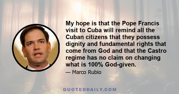 My hope is that the Pope Francis visit to Cuba will remind all the Cuban citizens that they possess dignity and fundamental rights that come from God and that the Castro regime has no claim on changing what is 100%