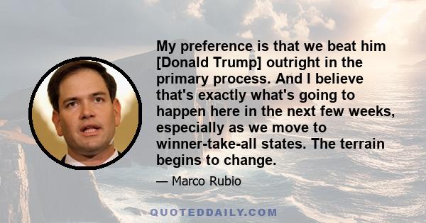 My preference is that we beat him [Donald Trump] outright in the primary process. And I believe that's exactly what's going to happen here in the next few weeks, especially as we move to winner-take-all states. The