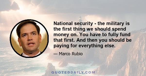 National security - the military is the first thing we should spend money on. You have to fully fund that first. And then you should be paying for everything else.