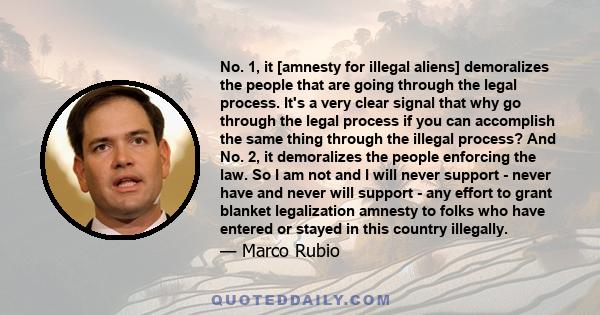 No. 1, it [amnesty for illegal aliens] demoralizes the people that are going through the legal process. It's a very clear signal that why go through the legal process if you can accomplish the same thing through the