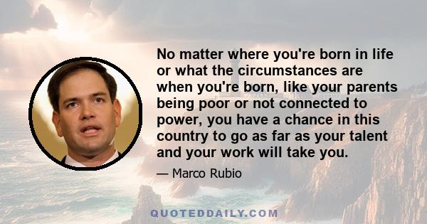 No matter where you're born in life or what the circumstances are when you're born, like your parents being poor or not connected to power, you have a chance in this country to go as far as your talent and your work