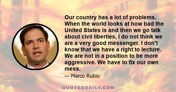 Our country has a lot of problems. When the world looks at how bad the United States is and then we go talk about civil liberties, I do not think we are a very good messenger. I don't know that we have a right to