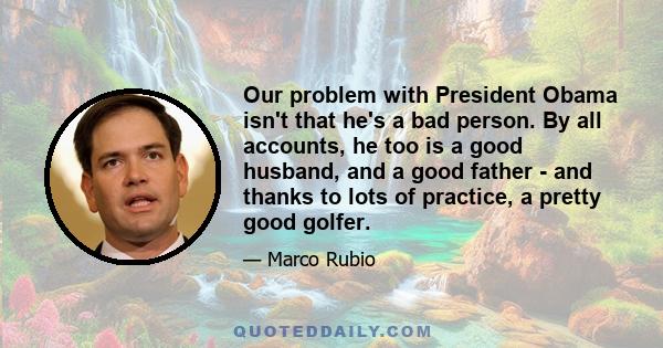 Our problem with President Obama isn't that he's a bad person. By all accounts, he too is a good husband, and a good father - and thanks to lots of practice, a pretty good golfer.