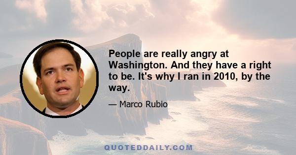 People are really angry at Washington. And they have a right to be. It's why I ran in 2010, by the way.