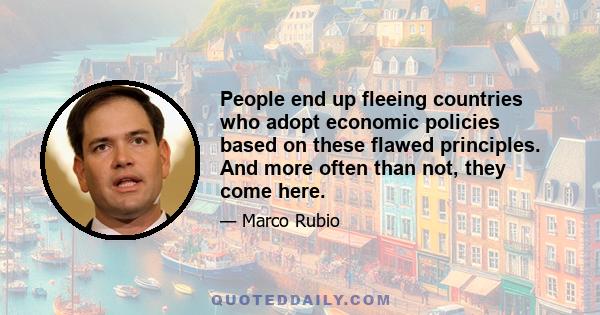 People end up fleeing countries who adopt economic policies based on these flawed principles. And more often than not, they come here.