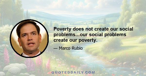 Poverty does not create our social problems...our social problems create our poverty.