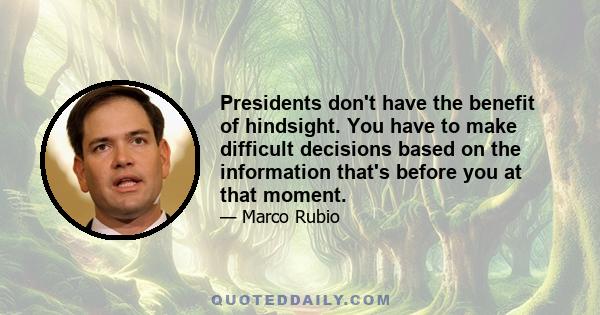 Presidents don't have the benefit of hindsight. You have to make difficult decisions based on the information that's before you at that moment.