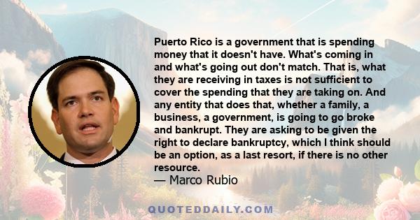 Puerto Rico is a government that is spending money that it doesn't have. What's coming in and what's going out don't match. That is, what they are receiving in taxes is not sufficient to cover the spending that they are 