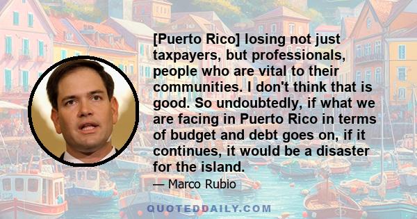 [Puerto Rico] losing not just taxpayers, but professionals, people who are vital to their communities. I don't think that is good. So undoubtedly, if what we are facing in Puerto Rico in terms of budget and debt goes